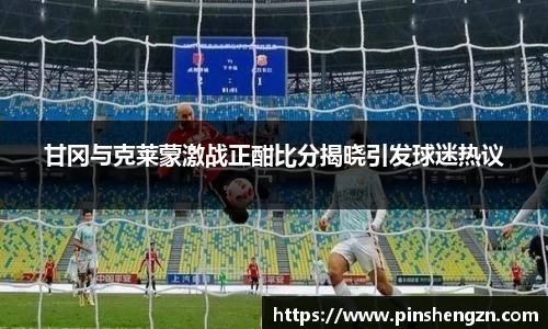 甘冈与克莱蒙激战正酣比分揭晓引发球迷热议