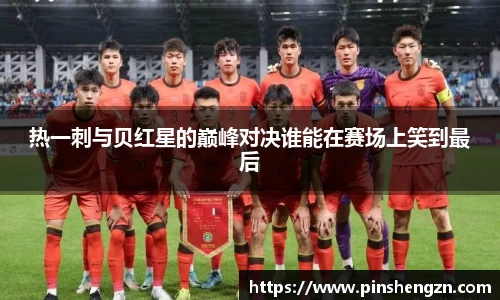 热一刺与贝红星的巅峰对决谁能在赛场上笑到最后